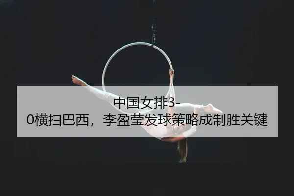 中国女排3-0横扫巴西，李盈莹发球策略成制胜关键 | kaiyun